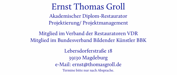 Ernst Thomas Groll, Akademischer Diplom-Restaurator, Projektierung/ Projektmanagement, Mitglied im Verband der Restauratoren VDR, Mitglied im Bundesverband Bildender Knstler BBK, Lebersdorferstrae 18, 39130 Magdeburg, e-Mail: ernst (at-zeichen) thomasgroll (punkt) de